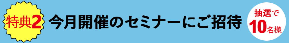 【特典2】今月開催のセミナーにご招待(抽選で10名様)